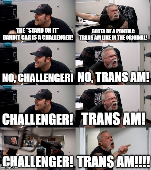 Challenger VS Trans Am | THE "STAND ON IT" BANDIT CAR IS A CHALLENGER! GOTTA BE A PONTIAC TRANS AM LIKE IN THE ORIGINAL! NO, CHALLENGER! NO, TRANS AM! CHALLENGER! TRANS AM! CHALLENGER! TRANS AM!!!! | image tagged in american chopper extended,smokey and the bandit | made w/ Imgflip meme maker