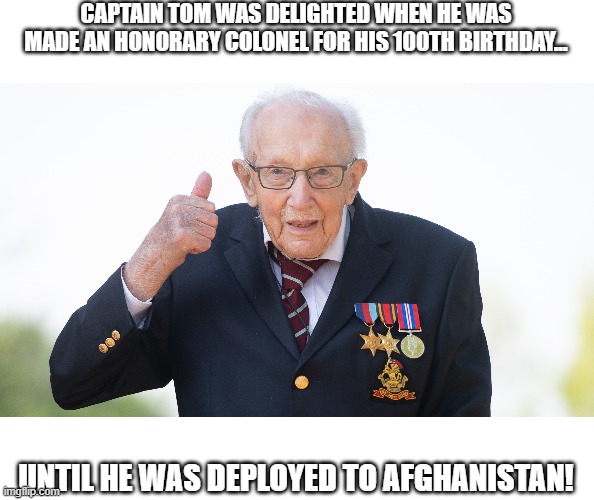 CAPTAIN TOM WAS DELIGHTED WHEN HE WAS
MADE AN HONORARY COLONEL FOR HIS 100TH BIRTHDAY... UNTIL HE WAS DEPLOYED TO AFGHANISTAN! | image tagged in captain tom,covid-19,nhs | made w/ Imgflip meme maker