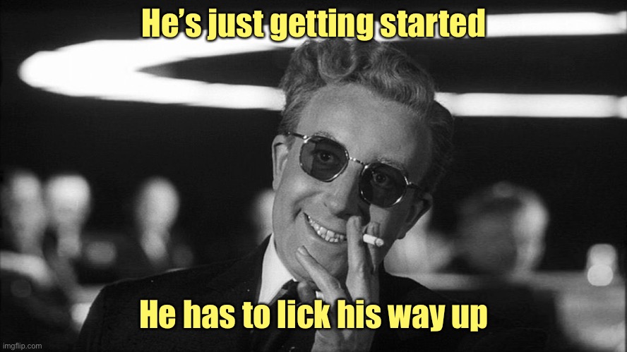 Doctor Strangelove says... | He’s just getting started He has to lick his way up | image tagged in doctor strangelove says | made w/ Imgflip meme maker
