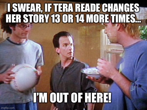 I SWEAR, IF TERA READE CHANGES HER STORY 13 OR 14 MORE TIMES... I’M OUT OF HERE! | made w/ Imgflip meme maker