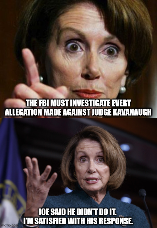 THE FBI MUST INVESTIGATE EVERY ALLEGATION MADE AGAINST JUDGE KAVANAUGH; JOE SAID HE DIDN'T DO IT.  I'M SATISFIED WITH HIS RESPONSE. | image tagged in nancy pelosi no spending problem,good old nancy pelosi | made w/ Imgflip meme maker