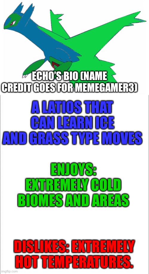 Name credit goes to Memegamer3 (the name reminds me of the Clone Wars) | ECHO’S BIO (NAME CREDIT GOES FOR MEMEGAMER3); A LATIOS THAT CAN LEARN ICE AND GRASS TYPE MOVES; ENJOYS: EXTREMELY COLD BIOMES AND AREAS; DISLIKES: EXTREMELY HOT TEMPERATURES. | image tagged in white background | made w/ Imgflip meme maker