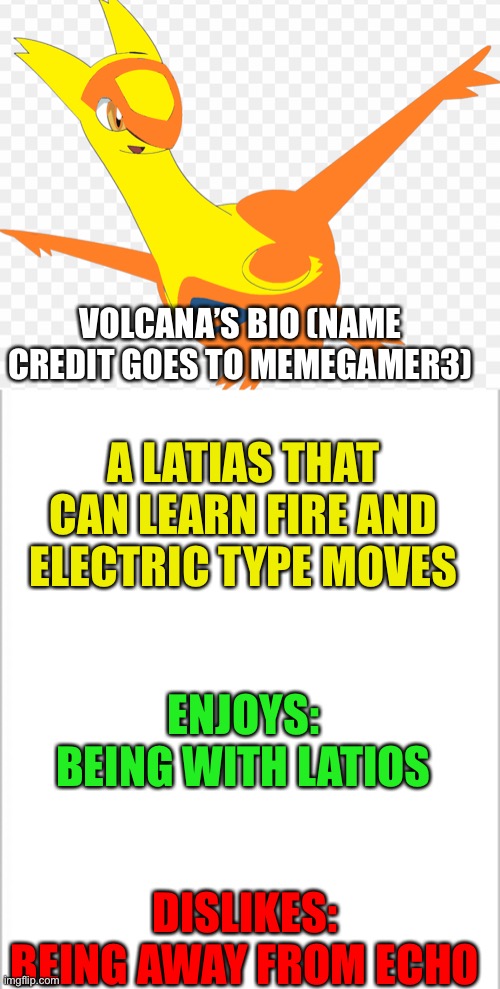 Name credit goes to Memegamer3 | VOLCANA’S BIO (NAME CREDIT GOES TO MEMEGAMER3); A LATIAS THAT CAN LEARN FIRE AND ELECTRIC TYPE MOVES; ENJOYS: BEING WITH LATIOS; DISLIKES: BEING AWAY FROM ECHO | image tagged in white background | made w/ Imgflip meme maker