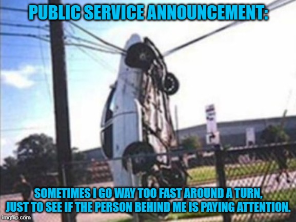 Public Service Announcement | PUBLIC SERVICE ANNOUNCEMENT:; SOMETIMES I GO WAY TOO FAST AROUND A TURN, JUST TO SEE IF THE PERSON BEHIND ME IS PAYING ATTENTION. | image tagged in car crash | made w/ Imgflip meme maker