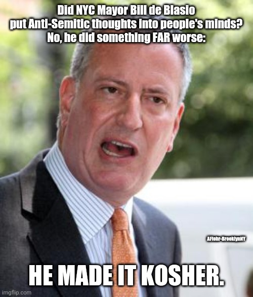 De Blasio | Did NYC Mayor Bill de Blasio put Anti-Semitic thoughts into people's minds?
No, he did something FAR worse:; AFlohr-BrooklynNY; HE MADE IT KOSHER. | image tagged in de blasio,antisemitism,nyc,jews,jew,new york | made w/ Imgflip meme maker