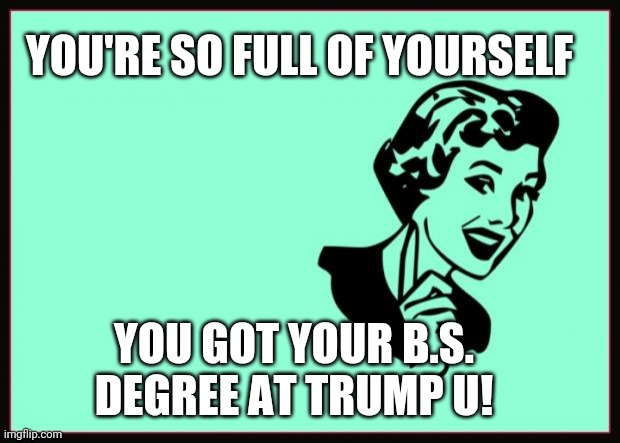 Full if yourself |  YOU'RE SO FULL OF YOURSELF; YOU GOT YOUR B.S. DEGREE AT TRUMP U! | image tagged in ecard | made w/ Imgflip meme maker