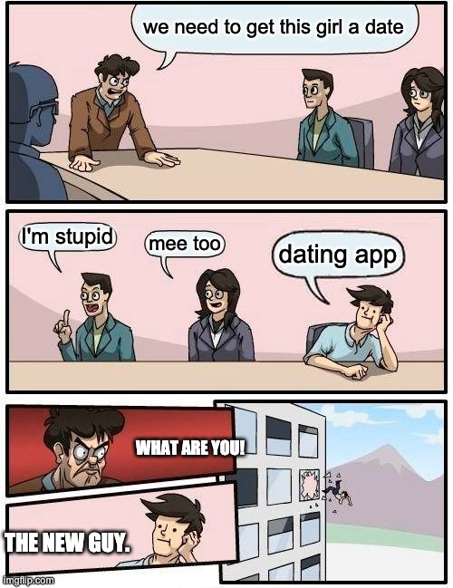Boardroom Meeting Suggestion Meme | we need to get this girl a date I'm stupid mee too dating app WHAT ARE YOU! THE NEW GUY. | image tagged in memes,boardroom meeting suggestion | made w/ Imgflip meme maker