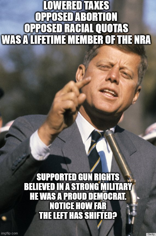 John F Kennedy | LOWERED TAXES
OPPOSED ABORTION
OPPOSED RACIAL QUOTAS
WAS A LIFETIME MEMBER OF THE NRA; SUPPORTED GUN RIGHTS
BELIEVED IN A STRONG MILITARY
HE WAS A PROUD DEMOCRAT.
NOTICE HOW FAR THE LEFT HAS SHIFTED? | image tagged in john f kennedy | made w/ Imgflip meme maker