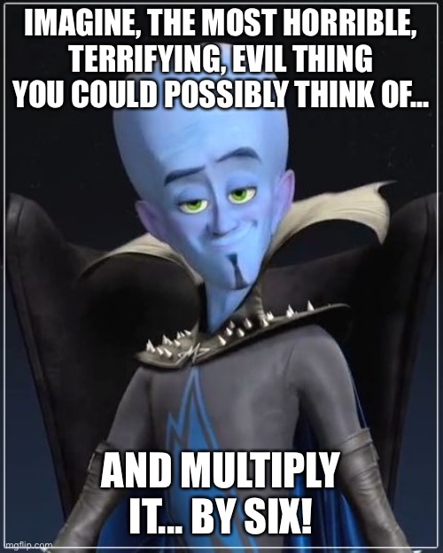 Megamind | IMAGINE, THE MOST HORRIBLE, TERRIFYING, EVIL THING YOU COULD POSSIBLY THINK OF... AND MULTIPLY IT... BY SIX! | image tagged in megamind | made w/ Imgflip meme maker