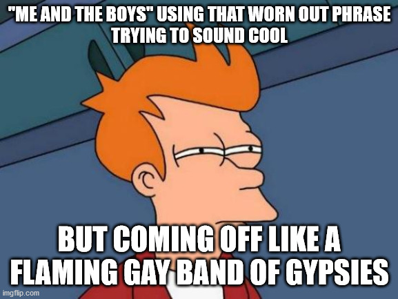 ... | "ME AND THE BOYS" USING THAT WORN OUT PHRASE
TRYING TO SOUND COOL; BUT COMING OFF LIKE A FLAMING GAY BAND OF GYPSIES | image tagged in memes,futurama fry,funny | made w/ Imgflip meme maker
