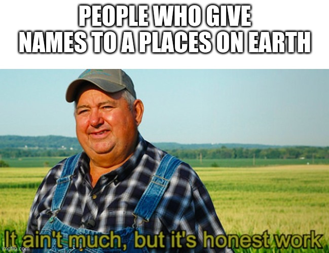 It ain't much, but it's honest work | PEOPLE WHO GIVE NAMES TO A PLACES ON EARTH | image tagged in it ain't much but it's honest work | made w/ Imgflip meme maker