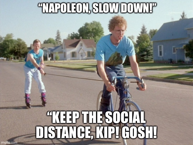 Social Distance | “NAPOLEON, SLOW DOWN!”; “KEEP THE SOCIAL DISTANCE, KIP! GOSH! | image tagged in social distancing,covid-19,covid19,coronavirus,funny | made w/ Imgflip meme maker