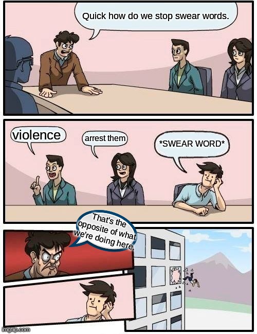 Boardroom Meeting Suggestion | Quick how do we stop swear words. violence; arrest them; *SWEAR WORD*; That's the opposite of what we're doing here. | image tagged in memes,boardroom meeting suggestion | made w/ Imgflip meme maker