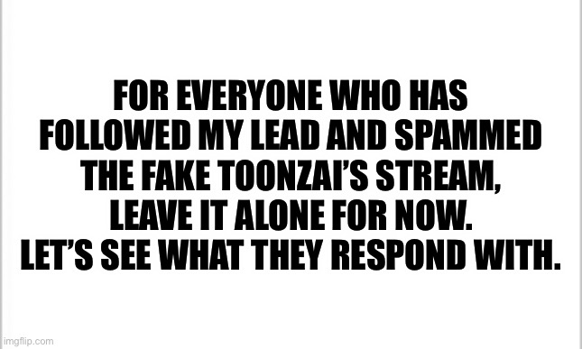 Let’s see what happens | FOR EVERYONE WHO HAS FOLLOWED MY LEAD AND SPAMMED THE FAKE TOONZAI’S STREAM, LEAVE IT ALONE FOR NOW. LET’S SEE WHAT THEY RESPOND WITH. | image tagged in white background | made w/ Imgflip meme maker