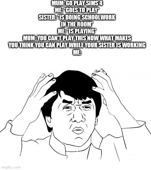 I just want to play my video games | MUM: GO PLAY SIMS 4
ME: *GOES TO PLAY*
SISTER: *IS DOING SCHOOLWORK IN THE ROOM*
ME: *IS PLAYING*
MUM: YOU CAN'T PLAY THIS NOW WHAT MAKES YOU THINK YOU CAN PLAY WHILE YOUR SISTER IS WORKING
ME: | image tagged in memes,jackie chan wtf,siblings,the sims,social distancing | made w/ Imgflip meme maker