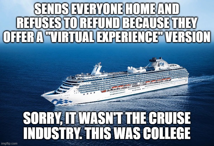 Cancel with no refund | SENDS EVERYONE HOME AND REFUSES TO REFUND BECAUSE THEY OFFER A "VIRTUAL EXPERIENCE" VERSION; SORRY, IT WASN'T THE CRUISE INDUSTRY. THIS WAS COLLEGE | image tagged in memes | made w/ Imgflip meme maker