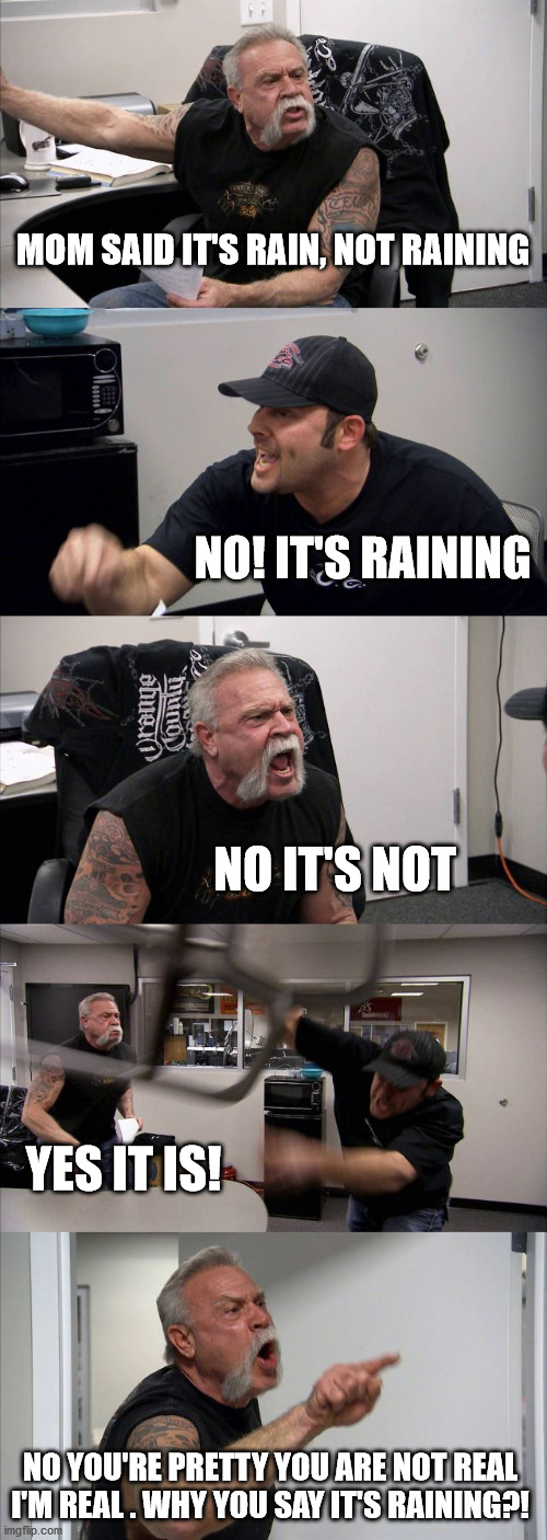 you poke my heart! | MOM SAID IT'S RAIN, NOT RAINING; NO! IT'S RAINING; NO IT'S NOT; YES IT IS! NO YOU'RE PRETTY YOU ARE NOT REAL
I'M REAL . WHY YOU SAY IT'S RAINING?! | image tagged in memes,american chopper argument,poke my heart | made w/ Imgflip meme maker