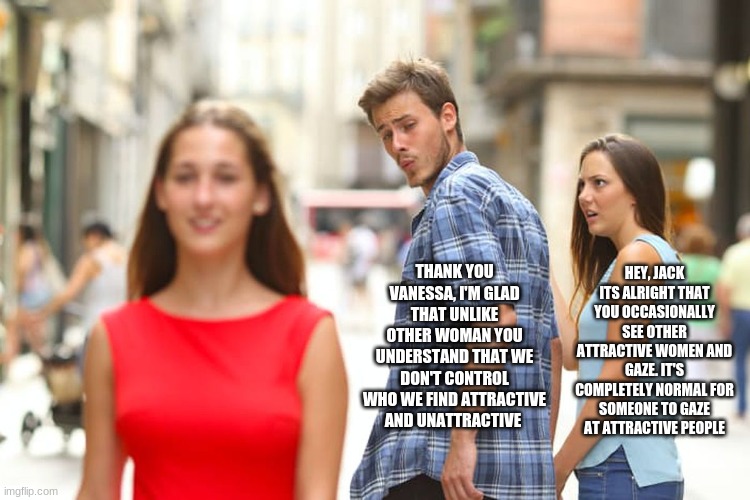 Distracted Boyfriend Meme | THANK YOU VANESSA, I'M GLAD THAT UNLIKE OTHER WOMAN YOU UNDERSTAND THAT WE DON'T CONTROL WHO WE FIND ATTRACTIVE AND UNATTRACTIVE; HEY, JACK ITS ALRIGHT THAT YOU OCCASIONALLY SEE OTHER ATTRACTIVE WOMEN AND GAZE. IT'S COMPLETELY NORMAL FOR SOMEONE TO GAZE AT ATTRACTIVE PEOPLE | image tagged in memes,distracted boyfriend | made w/ Imgflip meme maker