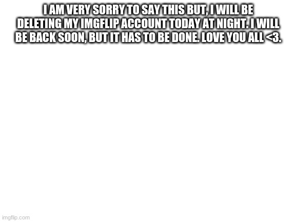 Sad announcement | I AM VERY SORRY TO SAY THIS BUT, I WILL BE DELETING MY IMGFLIP ACCOUNT TODAY AT NIGHT. I WILL BE BACK SOON, BUT IT HAS TO BE DONE. LOVE YOU ALL <3. | image tagged in blank white template | made w/ Imgflip meme maker
