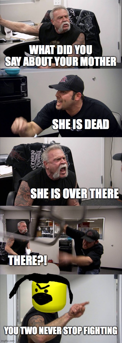 American Chopper Argument | WHAT DID YOU SAY ABOUT YOUR MOTHER; SHE IS DEAD; SHE IS OVER THERE; THERE?! YOU TWO NEVER STOP FIGHTING | image tagged in memes,american chopper argument | made w/ Imgflip meme maker