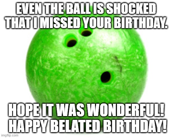Belated bowling birthday |  EVEN THE BALL IS SHOCKED THAT I MISSED YOUR BIRTHDAY. HOPE IT WAS WONDERFUL!  HAPPY BELATED BIRTHDAY! | image tagged in bowling ball,belated,birthday | made w/ Imgflip meme maker