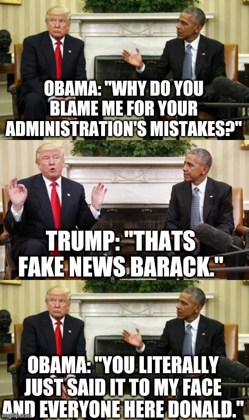 Friendly inquiry | OBAMA: "WHY DO YOU BLAME ME FOR YOUR ADMINISTRATION'S MISTAKES?"; TRUMP: "THATS FAKE NEWS BARACK."; OBAMA: "YOU LITERALLY JUST SAID IT TO MY FACE AND EVERYONE HERE DONALD." | image tagged in obama,trump,fake news,white house | made w/ Imgflip meme maker