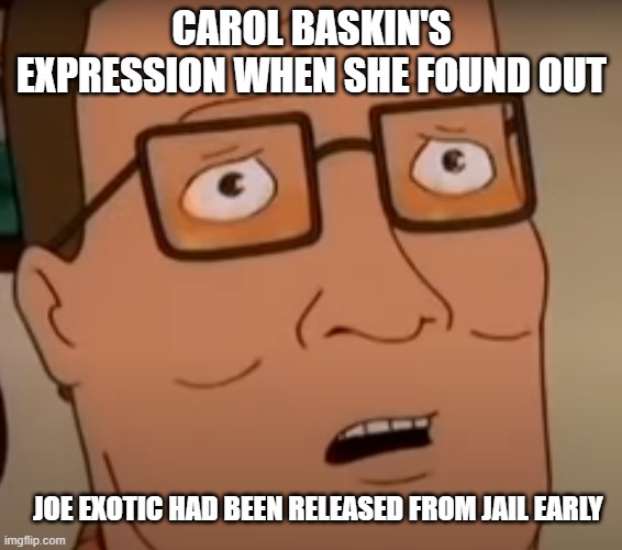 Hank Hill Shocked Meme |  CAROL BASKIN'S EXPRESSION WHEN SHE FOUND OUT; JOE EXOTIC HAD BEEN RELEASED FROM JAIL EARLY | image tagged in king of the hill,tiger king,joe exotic,carol baskin,hank hill | made w/ Imgflip meme maker