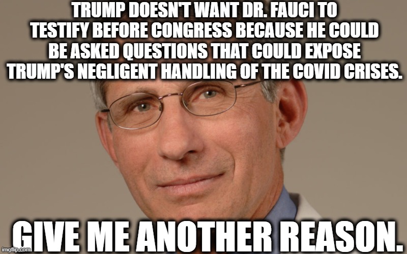 It's so obvious, a child could see it. | TRUMP DOESN'T WANT DR. FAUCI TO TESTIFY BEFORE CONGRESS BECAUSE HE COULD BE ASKED QUESTIONS THAT COULD EXPOSE TRUMP'S NEGLIGENT HANDLING OF THE COVID CRISES. GIVE ME ANOTHER REASON. | image tagged in fauci,donald trump,covid-19,coronavirus,congress,doctor | made w/ Imgflip meme maker