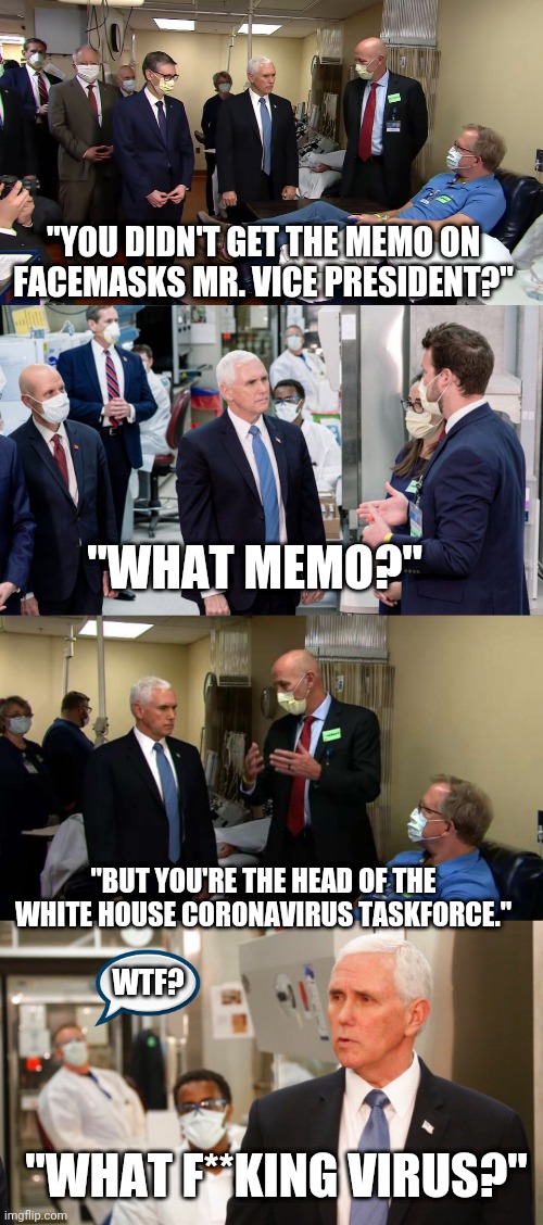 Didn't get the memo | "YOU DIDN'T GET THE MEMO ON FACEMASKS MR. VICE PRESIDENT?"; "WHAT MEMO?"; "BUT YOU'RE THE HEAD OF THE WHITE HOUSE CORONAVIRUS TASKFORCE."; WTF? "WHAT F**KING VIRUS?" | image tagged in mike pence,vice president,white house,republicans,coronavirus | made w/ Imgflip meme maker