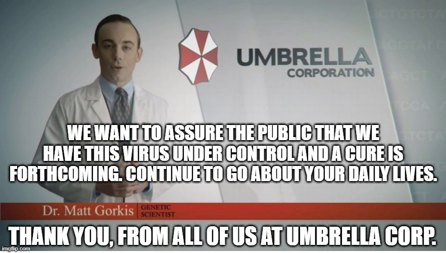 Umbrella Corp | WE WANT TO ASSURE THE PUBLIC THAT WE HAVE THIS VIRUS UNDER CONTROL AND A CURE IS FORTHCOMING. CONTINUE TO GO ABOUT YOUR DAILY LIVES. THANK YOU, FROM ALL OF US AT UMBRELLA CORP. | image tagged in umbrella corp,umbrella,corona,corona virus | made w/ Imgflip meme maker