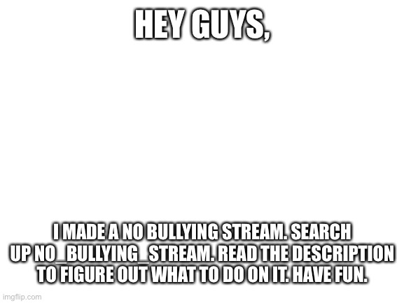 No_bullying_stream | HEY GUYS, I MADE A NO BULLYING STREAM. SEARCH UP NO_BULLYING_STREAM. READ THE DESCRIPTION TO FIGURE OUT WHAT TO DO ON IT. HAVE FUN. | image tagged in blank white template,dont be a bully,no bullies | made w/ Imgflip meme maker