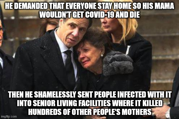Saving Mama, His Anyway | HE DEMANDED THAT EVERYONE STAY HOME SO HIS MAMA
WOULDN'T GET COVID-19 AND DIE; THEN HE SHAMELESSLY SENT PEOPLE INFECTED WITH IT
INTO SENIOR LIVING FACILITIES WHERE IT KILLED
HUNDREDS OF OTHER PEOPLE'S MOTHERS | image tagged in cuomo | made w/ Imgflip meme maker