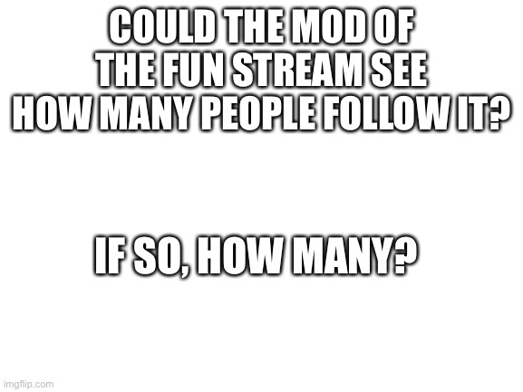 Blank White Template | COULD THE MOD OF THE FUN STREAM SEE HOW MANY PEOPLE FOLLOW IT? IF SO, HOW MANY? | image tagged in blank white template | made w/ Imgflip meme maker