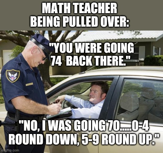 Math teacher pulled over | MATH TEACHER BEING PULLED OVER:; "YOU WERE GOING 74  BACK THERE."; "NO, I WAS GOING 70.....0-4 ROUND DOWN, 5-9 ROUND UP." | image tagged in speeding ticket,funny,silly,meme,math | made w/ Imgflip meme maker