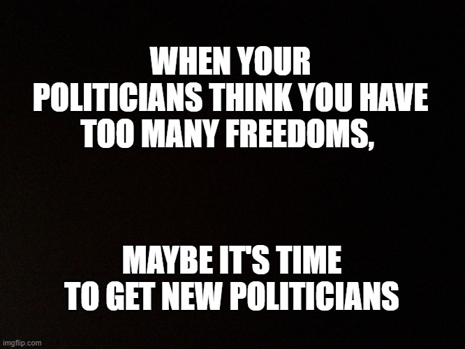 Time to clean house and senate | WHEN YOUR POLITICIANS THINK YOU HAVE TOO MANY FREEDOMS, MAYBE IT'S TIME TO GET NEW POLITICIANS | image tagged in black background,term limits,election,vote,they work for us | made w/ Imgflip meme maker