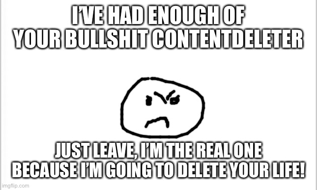 Leave you idiot! | I’VE HAD ENOUGH OF YOUR BULLSHIT CONTENTDELETER; JUST LEAVE, I’M THE REAL ONE BECAUSE I’M GOING TO DELETE YOUR LIFE! | image tagged in white background | made w/ Imgflip meme maker