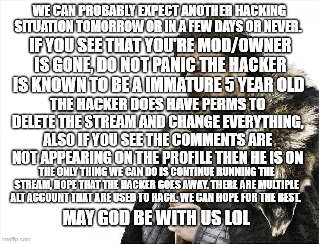 Brace yourselves hacker is coming | WE CAN PROBABLY EXPECT ANOTHER HACKING SITUATION TOMORROW OR IN A FEW DAYS OR NEVER. IF YOU SEE THAT YOU'RE MOD/OWNER IS GONE, DO NOT PANIC THE HACKER IS KNOWN TO BE A IMMATURE 5 YEAR OLD; THE HACKER DOES HAVE PERMS TO DELETE THE STREAM AND CHANGE EVERYTHING, ALSO IF YOU SEE THE COMMENTS ARE NOT APPEARING ON THE PROFILE THEN HE IS ON; THE ONLY THING WE CAN DO IS CONTINUE RUNNING THE STREAM, HOPE THAT THE HACKER GOES AWAY. THERE ARE MULTIPLE ALT ACCOUNT THAT ARE USED TO HACK. WE CAN HOPE FOR THE BEST. MAY GOD BE WITH US LOL | image tagged in memes,brace yourselves x is coming | made w/ Imgflip meme maker