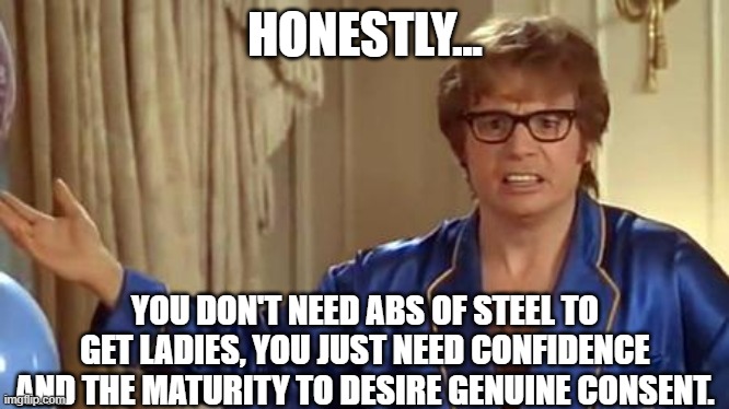 Austin Powers Wholesome | HONESTLY... YOU DON'T NEED ABS OF STEEL TO GET LADIES, YOU JUST NEED CONFIDENCE AND THE MATURITY TO DESIRE GENUINE CONSENT. | image tagged in memes,austin powers honestly | made w/ Imgflip meme maker