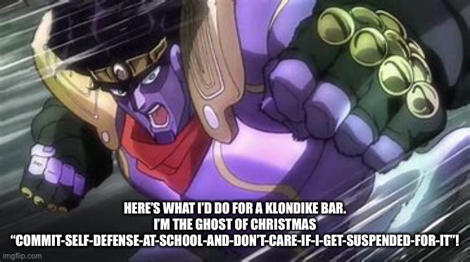 Star Platinum Punch Of Kill Everything | HERE’S WHAT I’D DO FOR A KLONDIKE BAR. I’M THE GHOST OF CHRISTMAS “COMMIT-SELF-DEFENSE-AT-SCHOOL-AND-DON’T-CARE-IF-I-GET-SUSPENDED-FOR-IT”! | image tagged in star platinum punch of kill everything | made w/ Imgflip meme maker