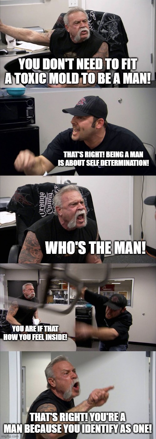 Wholesome Yelling | YOU DON'T NEED TO FIT A TOXIC MOLD TO BE A MAN! THAT'S RIGHT! BEING A MAN IS ABOUT SELF DETERMINATION! WHO'S THE MAN! YOU ARE IF THAT HOW YOU FEEL INSIDE! THAT'S RIGHT! YOU'RE A MAN BECAUSE YOU IDENTIFY AS ONE! | image tagged in memes,american chopper argument | made w/ Imgflip meme maker