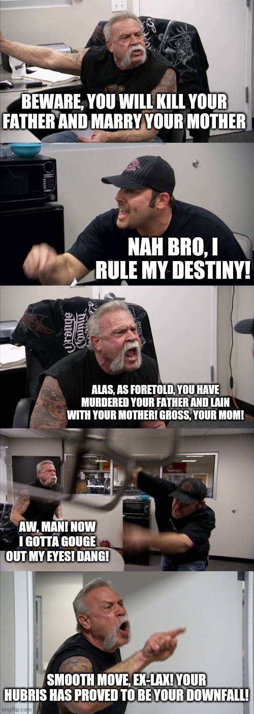 Oedipus Rex | BEWARE, YOU WILL KILL YOUR FATHER AND MARRY YOUR MOTHER; NAH BRO, I RULE MY DESTINY! ALAS, AS FORETOLD, YOU HAVE MURDERED YOUR FATHER AND LAIN WITH YOUR MOTHER! GROSS, YOUR MOM! AW, MAN! NOW I GOTTA GOUGE OUT MY EYES! DANG! SMOOTH MOVE, EX-LAX! YOUR HUBRIS HAS PROVED TO BE YOUR DOWNFALL! | image tagged in memes,american chopper argument | made w/ Imgflip meme maker