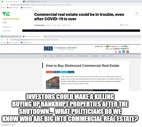 Some conspiracy theories are actually simple and believable | INVESTORS COULD MAKE A KILLING BUYING UP BANKRUPT PROPERTIES AFTER THE SHUTDOWN...  WHAT POLITICIANS DO WE KNOW WHO ARE BIG INTO COMMERCIAL REAL ESTATE? | image tagged in coronavirus,stay at home,conspiracy theory | made w/ Imgflip meme maker
