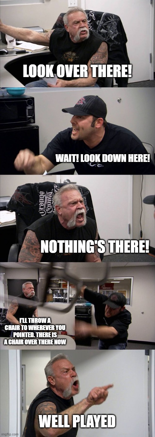 American Chopper Argument | LOOK OVER THERE! WAIT! LOOK DOWN HERE! NOTHING'S THERE! I'LL THROW A CHAIR TO WHEREVER YOU POINTED. THERE IS A CHAIR OVER THERE NOW; WELL PLAYED | image tagged in memes,american chopper argument | made w/ Imgflip meme maker