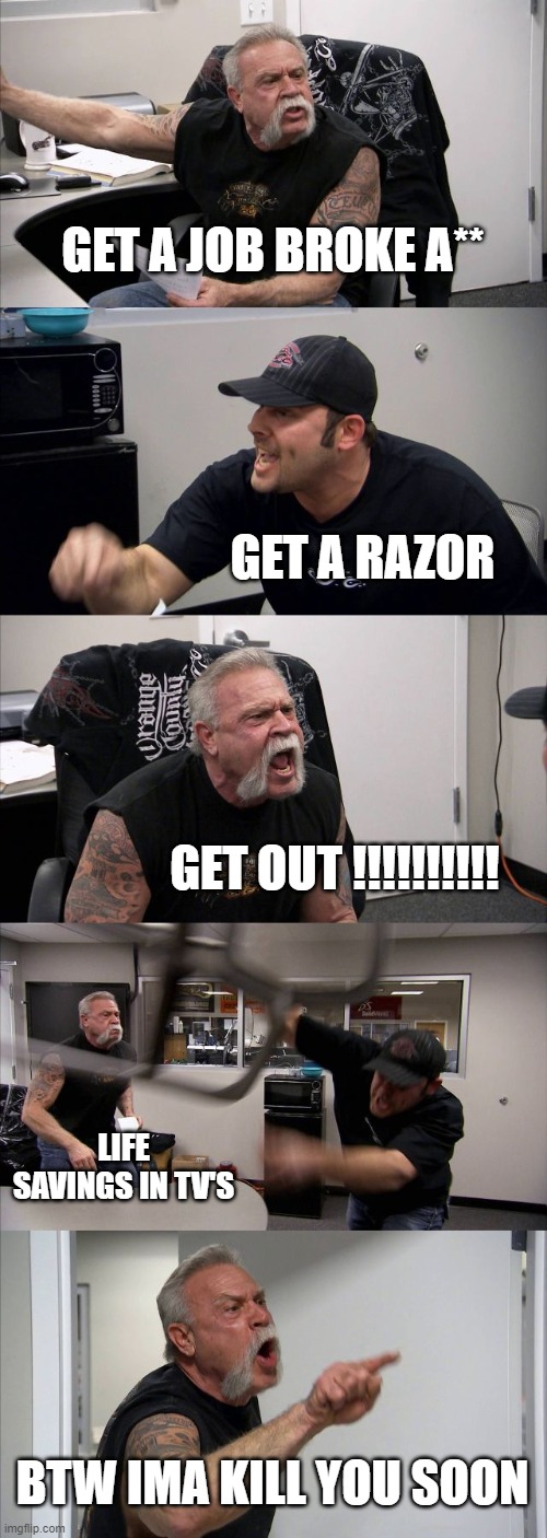 American Chopper Argument Meme | GET A JOB BROKE A**; GET A RAZOR; GET OUT !!!!!!!!!! LIFE SAVINGS IN TV'S; BTW IMA KILL YOU SOON | image tagged in memes,american chopper argument | made w/ Imgflip meme maker