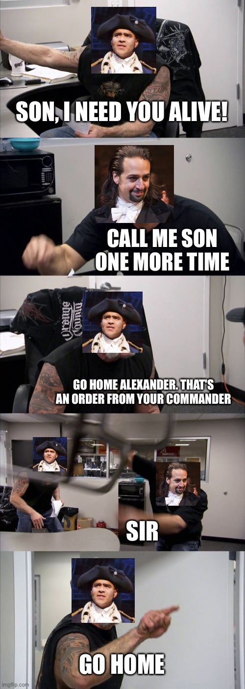 If you don't hear this in your head you aren't a true Hamilton fan | SON, I NEED YOU ALIVE! CALL ME SON ONE MORE TIME; GO HOME ALEXANDER. THAT'S AN ORDER FROM YOUR COMMANDER; SIR; GO HOME | image tagged in memes,american chopper argument,hamilton,alexander hamilton,george washington,meet me inside | made w/ Imgflip meme maker