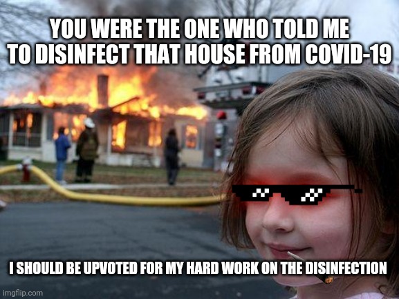 All she did was obeying you | YOU WERE THE ONE WHO TOLD ME TO DISINFECT THAT HOUSE FROM COVID-19; I SHOULD BE UPVOTED FOR MY HARD WORK ON THE DISINFECTION | image tagged in memes,disaster girl,upvote,covid-19,coronavirus,disinfect | made w/ Imgflip meme maker