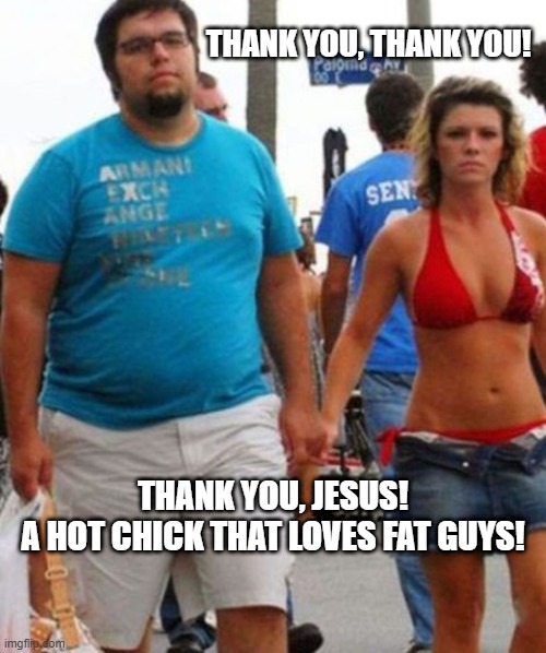 Thank You, Jesus | THANK YOU, THANK YOU! THANK YOU, JESUS!
A HOT CHICK THAT LOVES FAT GUYS! | image tagged in fat guy,fat,hot chick,bikini,jesus,love | made w/ Imgflip meme maker