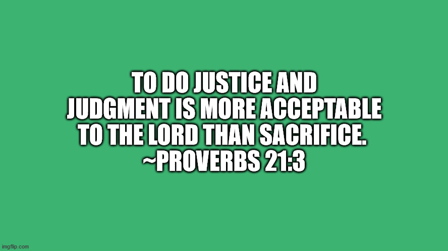 Bible VerseProverbs 21:3 | TO DO JUSTICE AND JUDGMENT IS MORE ACCEPTABLE TO THE LORD THAN SACRIFICE. 
~PROVERBS 21:3 | image tagged in bible verse | made w/ Imgflip meme maker