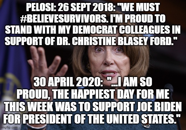 politics | PELOSI: 26 SEPT 2018: "WE MUST #BELIEVESURVIVORS. I'M PROUD TO STAND WITH MY DEMOCRAT COLLEAGUES IN SUPPORT OF DR. CHRISTINE BLASEY FORD."; 30 APRIL 2020:  "...I AM SO PROUD, THE HAPPIEST DAY FOR ME THIS WEEK WAS TO SUPPORT JOE BIDEN FOR PRESIDENT OF THE UNITED STATES." | image tagged in good old nancy pelosi,political meme | made w/ Imgflip meme maker