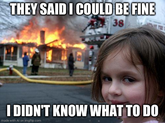 Disaster Girl | THEY SAID I COULD BE FINE; I DIDN'T KNOW WHAT TO DO | image tagged in memes,disaster girl | made w/ Imgflip meme maker